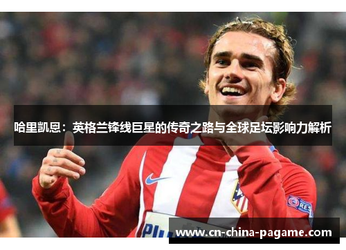 哈里凯恩:英格兰锋线巨星的传奇之路与全球足坛影响力解析 哈里凯恩:英格兰锋线巨星的传奇之路与全球足坛影响力解析