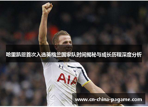 哈里凯恩首次入选英格兰国家队时间揭秘与成长历程深度分析 哈里凯恩首次入选英格兰国家队时间揭秘与成长历程深度分析
