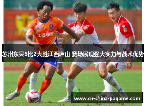 苏州东吴5比2大胜江西庐山 赛场展现强大实力与战术优势 苏州东吴5比2大胜江西庐山 赛场展现强大实力与战术优势