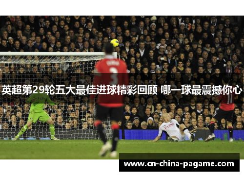 英超第29轮五大最佳进球精彩回顾 哪一球最震撼你心 英超第29轮五大最佳进球精彩回顾 哪一球最震撼你心