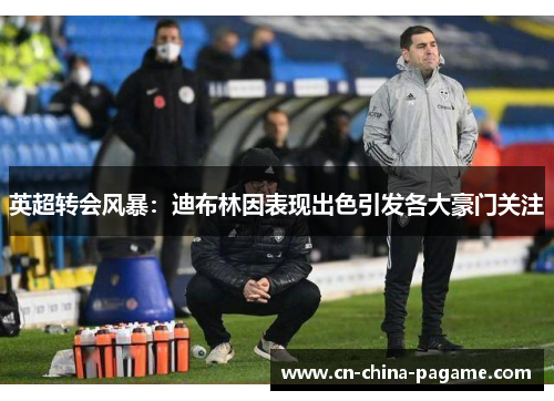 英超转会风暴:迪布林因表现出色引发各大豪门关注 英超转会风暴:迪布林因表现出色引发各大豪门关注