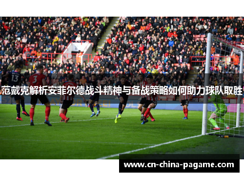 范戴克解析安菲尔德战斗精神与备战策略如何助力球队取胜 范戴克解析安菲尔德战斗精神与备战策略如何助力球队取胜