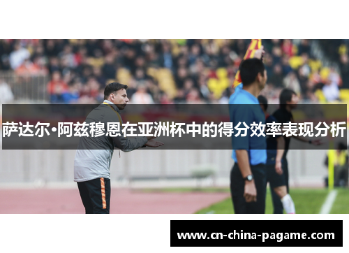 萨达尔·阿兹穆恩在亚洲杯中的得分效率表现分析 萨达尔·阿兹穆恩在亚洲杯中的得分效率表现分析