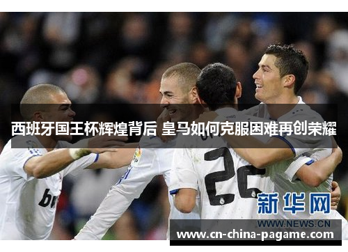 西班牙国王杯辉煌背后 皇马如何克服困难再创荣耀 西班牙国王杯辉煌背后 皇马如何克服困难再创荣耀