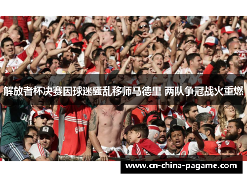 解放者杯决赛因球迷骚乱移师马德里 两队争冠战火重燃