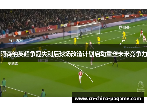 阿森纳英超争冠失利后球场改造计划启动重塑未来竞争力 阿森纳英超争冠失利后球场改造计划启动重塑未来竞争力