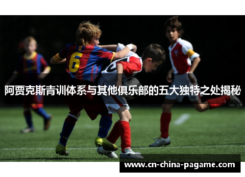 阿贾克斯青训体系与其他俱乐部的五大独特之处揭秘 阿贾克斯青训体系与其他俱乐部的五大独特之处揭秘